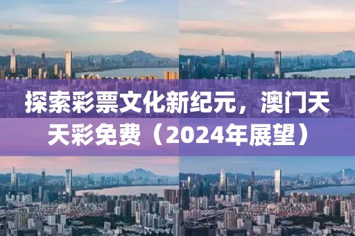 探索彩票文化新纪元，澳门天天彩免费（2024年展望）