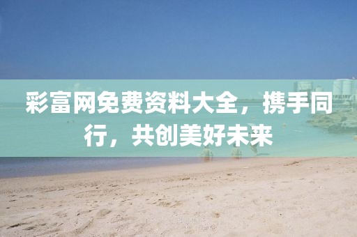 彩富网免费资料大全，携手同行，共创美好未来