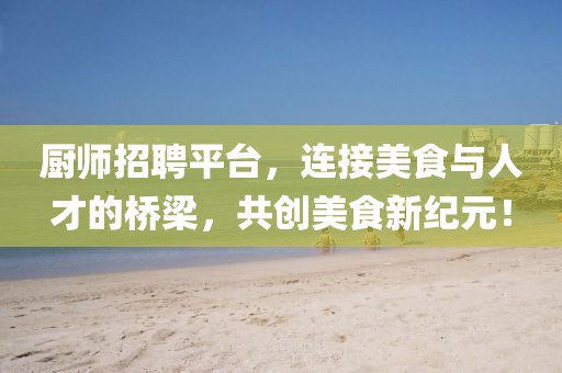 厨师招聘平台，连接美食与人才的桥梁，共创美食新纪元！