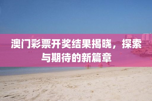 澳门彩票开奖结果揭晓，探索与期待的新篇章
