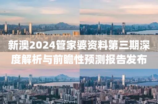 新澳2024管家婆资料第三期深度解析与前瞻性预测报告发布