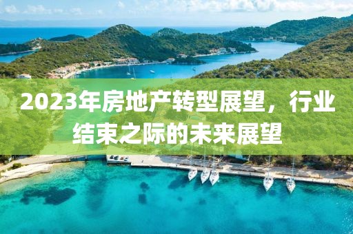 2023年房地产转型展望，行业结束之际的未来展望