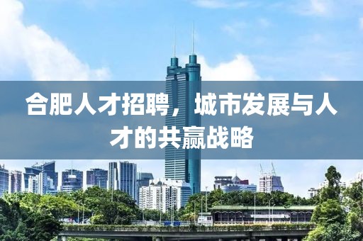 合肥人才招聘，城市发展与人才的共赢战略