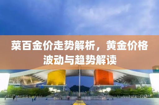 菜百金价走势解析，黄金价格波动与趋势解读