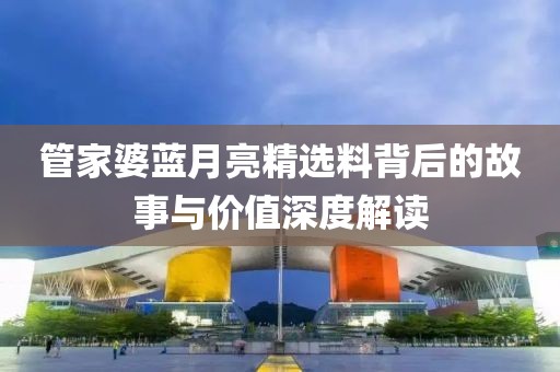 管家婆蓝月亮精选料背后的故事与价值深度解读