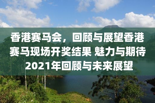香港赛马会，回顾与展望香港赛马现场开奖结果 魅力与期待 2021年回顾与未来展望