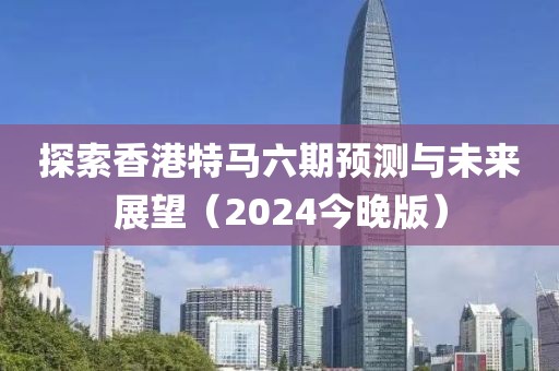 探索香港特马六期预测与未来展望（2024今晚版）