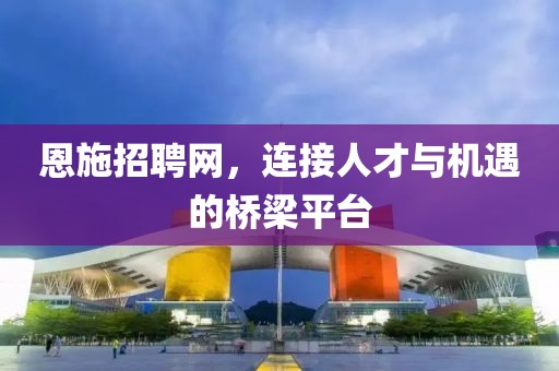 恩施招聘网，连接人才与机遇的桥梁平台