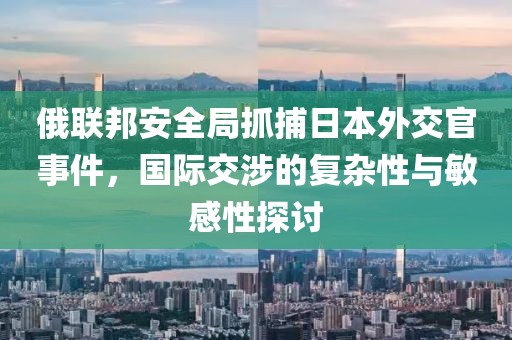 俄联邦安全局抓捕日本外交官事件，国际交涉的复杂性与敏感性探讨