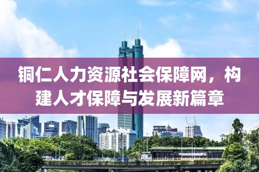 铜仁人力资源社会保障网，构建人才保障与发展新篇章
