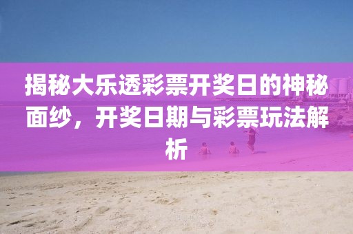 揭秘大乐透彩票开奖日的神秘面纱，开奖日期与彩票玩法解析