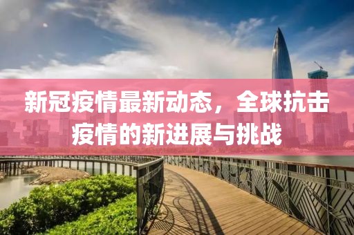 新冠疫情最新动态，全球抗击疫情的新进展与挑战