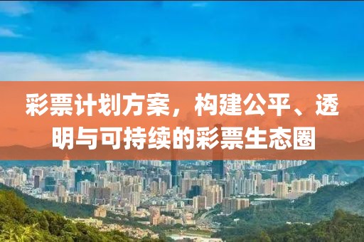 彩票计划方案，构建公平、透明与可持续的彩票生态圈