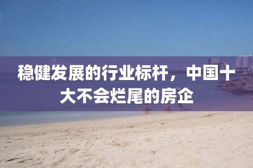 稳健发展的行业标杆，中国十大不会烂尾的房企