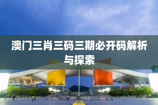 澳门三肖三码三期必开码解析与探索