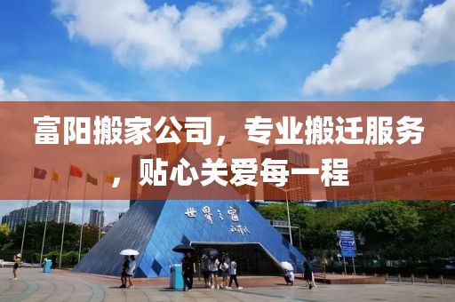 富阳搬家公司，专业搬迁服务，贴心关爱每一程