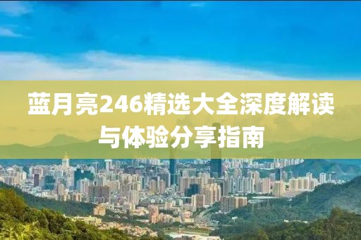 蓝月亮246精选大全深度解读与体验分享指南