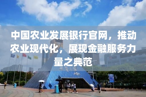 中国农业发展银行官网，推动农业现代化，展现金融服务力量之典范