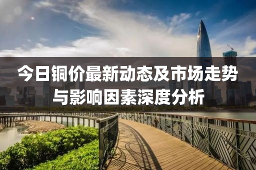 今日铜价最新动态及市场走势与影响因素深度分析