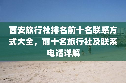 西安旅行社排名前十名联系方式大全，前十名旅行社及联系电话详解