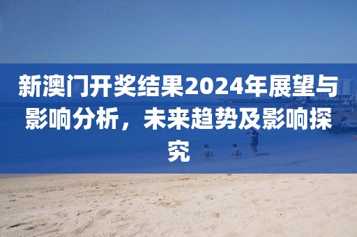 新澳门开奖结果2024年展望与影响分析，未来趋势及影响探究