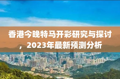 香港今晚特马开彩研究与探讨，2023年最新预测分析