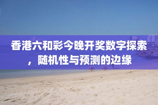 香港六和彩今晚开奖数字探索，随机性与预测的边缘