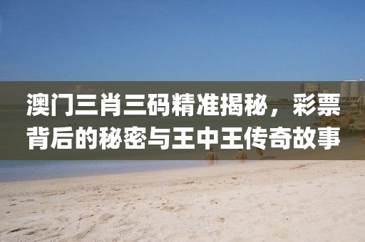 澳门三肖三码精准揭秘，彩票背后的秘密与王中王传奇故事