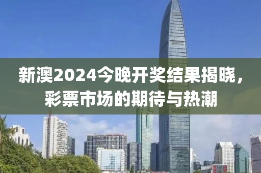 新澳2024今晚开奖结果揭晓，彩票市场的期待与热潮