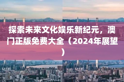探索未来文化娱乐新纪元，澳门正版免费大全（2024年展望）