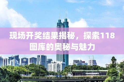 现场开奖结果揭秘，探索118图库的奥秘与魅力