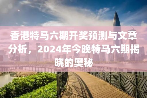 香港特马六期开奖预测与文章分析，2024年今晚特马六期揭晓的奥秘