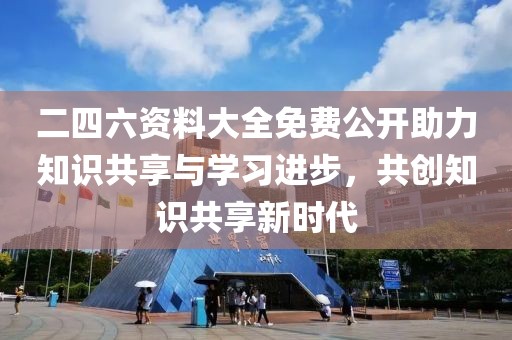 二四六资料大全免费公开助力知识共享与学习进步，共创知识共享新时代
