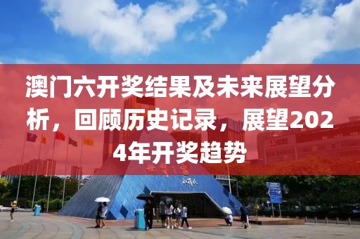 澳门六开奖结果及未来展望分析，回顾历史记录，展望2024年开奖趋势