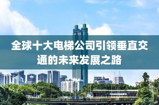 全球十大电梯公司引领垂直交通的未来发展之路