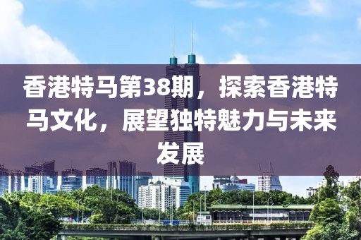 香港特马第38期，探索香港特马文化，展望独特魅力与未来发展