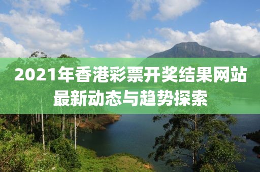 2021年香港彩票开奖结果网站最新动态与趋势探索