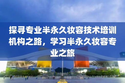 探寻专业半永久妆容技术培训机构之路，学习半永久妆容专业之旅