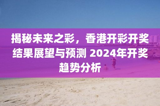 揭秘未来之彩，香港开彩开奖结果展望与预测 2024年开奖趋势分析
