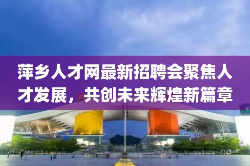 萍乡人才网最新招聘会聚焦人才发展，共创未来辉煌新篇章