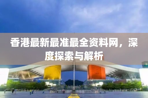 香港最新最准最全资料网，深度探索与解析