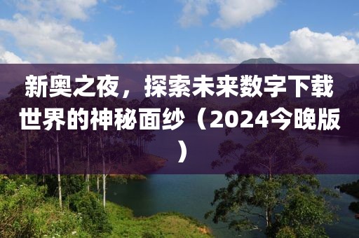 新奥之夜，探索未来数字下载世界的神秘面纱（2024今晚版）
