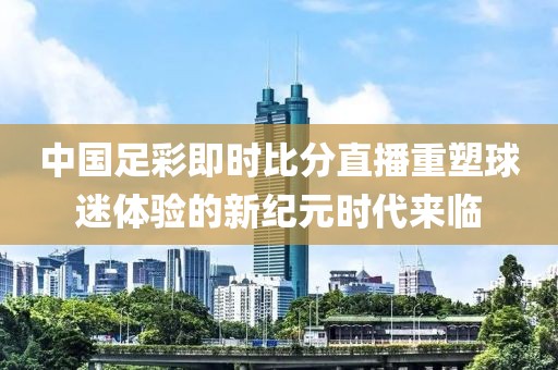 中国足彩即时比分直播重塑球迷体验的新纪元时代来临