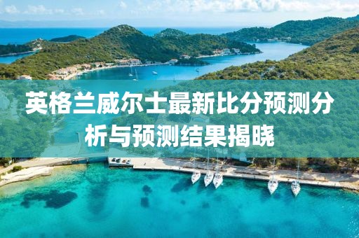 英格兰威尔士最新比分预测分析与预测结果揭晓