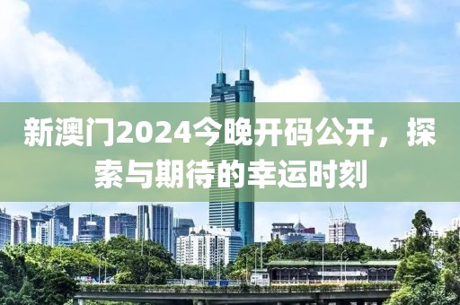 新澳门2024今晚开码公开，探索与期待的幸运时刻
