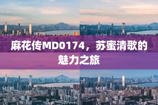 麻花传MD0174，苏蜜清歌的魅力之旅