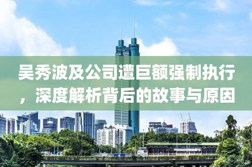 吴秀波及公司遭巨额强制执行，深度解析背后的故事与原因