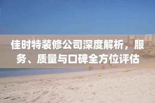 佳时特装修公司深度解析，服务、质量与口碑全方位评估