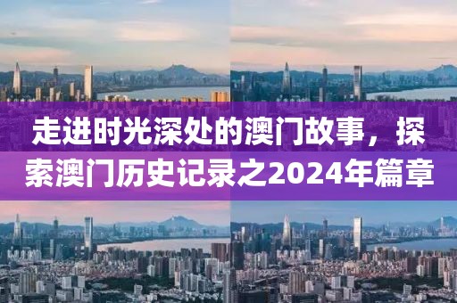 走进时光深处的澳门故事，探索澳门历史记录之2024年篇章