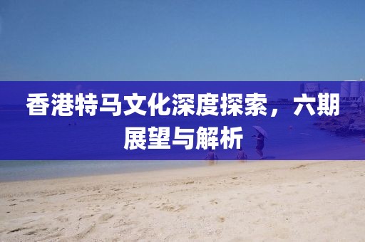 香港特马文化深度探索，六期展望与解析